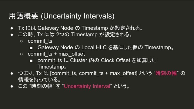 用語概要 (Uncertainty Intervals)
● Tx には Gateway Node の Timestamp が設定される。
● この時、Tx には 2つの Timestamp が設定される。
○ commit_ts
■ Gateway Node の Local HLC を基にした仮の Timestamp。
○ commit_ts + max_offset
■ commit_ts に Cluster 内の Clock Offset を加算した
Timestamp。
● つまり、Tx は [commit_ts, commit_ts + max_offset] という “時刻の幅” の
情報を持っている。
● この “時刻の幅” を “Uncertainty Interval” という。

