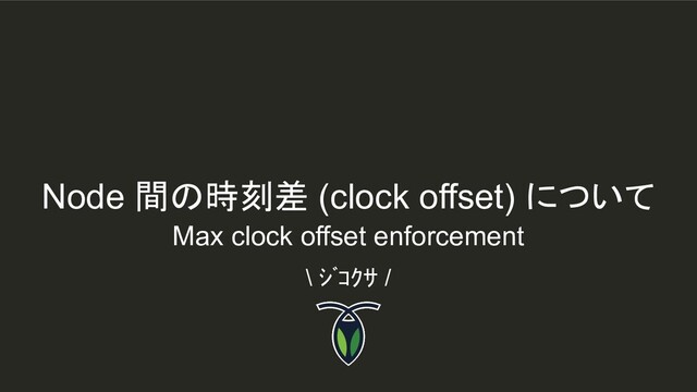 Node 間の時刻差 (clock offset) について
\ ｼﾞｺｸｻ /
Max clock offset enforcement
