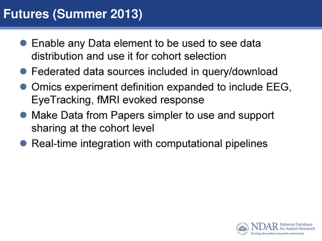 13
Data Structures | Data Elements
 Enable any Data element to be used to see data
distribution and use it for cohort selection
 Federated data sources included in query/download
 Omics experiment definition expanded to include EEG,
EyeTracking, fMRI evoked response
 Make Data from Papers simpler to use and support
sharing at the cohort level
 Real-time integration with computational pipelines
Futures (Summer 2013)
