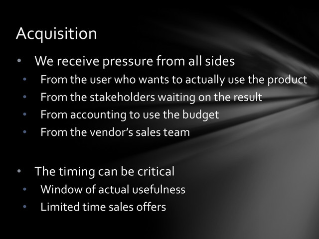 • We receive pressure from all sides
• From the user who wants to actually use the product
• From the stakeholders waiting on the result
• From accounting to use the budget
• From the vendor’s sales team
• The timing can be critical
• Window of actual usefulness
• Limited time sales offers
Acquisition
