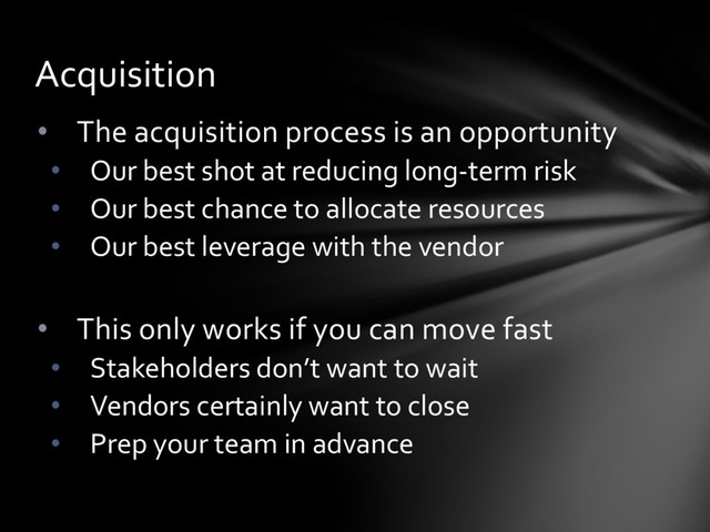 • The acquisition process is an opportunity
• Our best shot at reducing long-term risk
• Our best chance to allocate resources
• Our best leverage with the vendor
• This only works if you can move fast
• Stakeholders don’t want to wait
• Vendors certainly want to close
• Prep your team in advance
Acquisition
