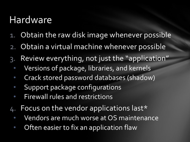 1. Obtain the raw disk image whenever possible
2. Obtain a virtual machine whenever possible
3. Review everything, not just the “application”
• Versions of package, libraries, and kernels
• Crack stored password databases (shadow)
• Support package configurations
• Firewall rules and restrictions
4. Focus on the vendor applications last*
• Vendors are much worse at OS maintenance
• Often easier to fix an application flaw
Hardware
