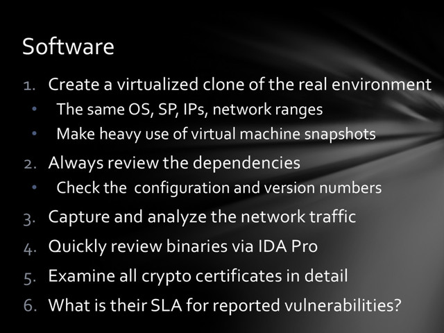 1. Create a virtualized clone of the real environment
• The same OS, SP, IPs, network ranges
• Make heavy use of virtual machine snapshots
2. Always review the dependencies
• Check the configuration and version numbers
3. Capture and analyze the network traffic
4. Quickly review binaries via IDA Pro
5. Examine all crypto certificates in detail
6. What is their SLA for reported vulnerabilities?
Software
