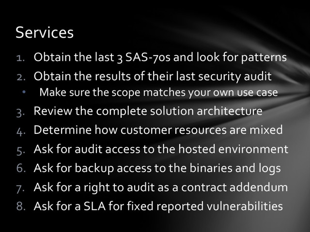 1. Obtain the last 3 SAS-70s and look for patterns
2. Obtain the results of their last security audit
• Make sure the scope matches your own use case
3. Review the complete solution architecture
4. Determine how customer resources are mixed
5. Ask for audit access to the hosted environment
6. Ask for backup access to the binaries and logs
7. Ask for a right to audit as a contract addendum
8. Ask for a SLA for fixed reported vulnerabilities
Services
