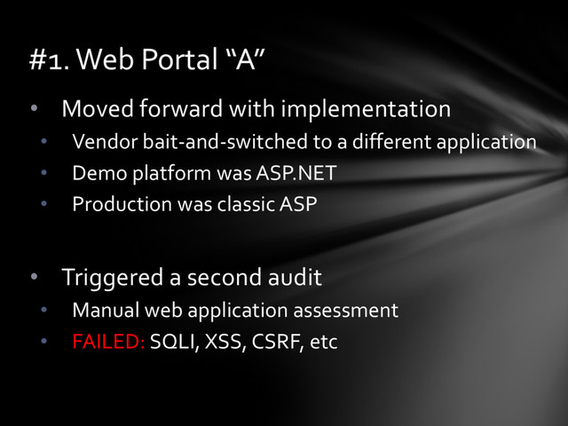 • Moved forward with implementation
• Vendor bait-and-switched to a different application
• Demo platform was ASP.NET
• Production was classic ASP
• Triggered a second audit
• Manual web application assessment
• FAILED: SQLI, XSS, CSRF, etc
#1. Web Portal “A”
