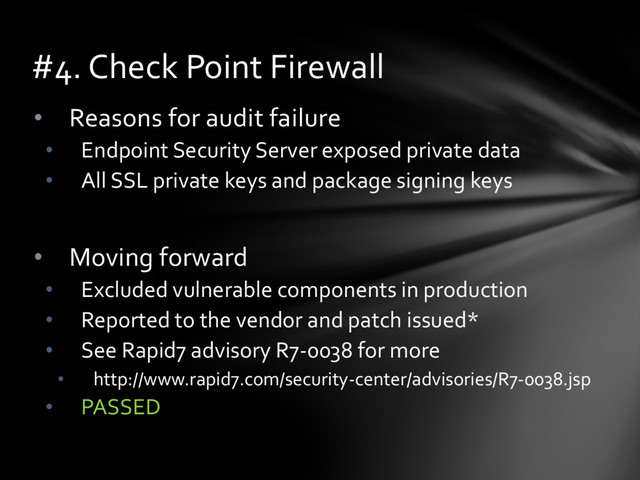 • Reasons for audit failure
• Endpoint Security Server exposed private data
• All SSL private keys and package signing keys
• Moving forward
• Excluded vulnerable components in production
• Reported to the vendor and patch issued*
• See Rapid7 advisory R7-0038 for more
• http://www.rapid7.com/security-center/advisories/R7-0038.jsp
• PASSED
#4. Check Point Firewall
