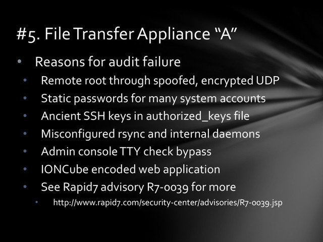 • Reasons for audit failure
• Remote root through spoofed, encrypted UDP
• Static passwords for many system accounts
• Ancient SSH keys in authorized_keys file
• Misconfigured rsync and internal daemons
• Admin console TTY check bypass
• IONCube encoded web application
• See Rapid7 advisory R7-0039 for more
• http://www.rapid7.com/security-center/advisories/R7-0039.jsp
#5. File Transfer Appliance “A”
