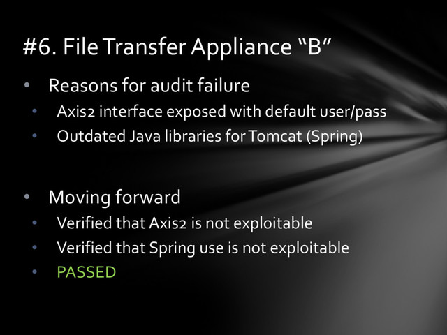 • Reasons for audit failure
• Axis2 interface exposed with default user/pass
• Outdated Java libraries for Tomcat (Spring)
• Moving forward
• Verified that Axis2 is not exploitable
• Verified that Spring use is not exploitable
• PASSED
#6. File Transfer Appliance “B”
