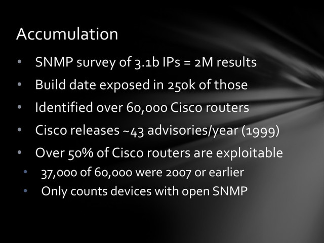 • SNMP survey of 3.1b IPs = 2M results
• Build date exposed in 250k of those
• Identified over 60,000 Cisco routers
• Cisco releases ~43 advisories/year (1999)
• Over 50% of Cisco routers are exploitable
• 37,000 of 60,000 were 2007 or earlier
• Only counts devices with open SNMP
Accumulation
