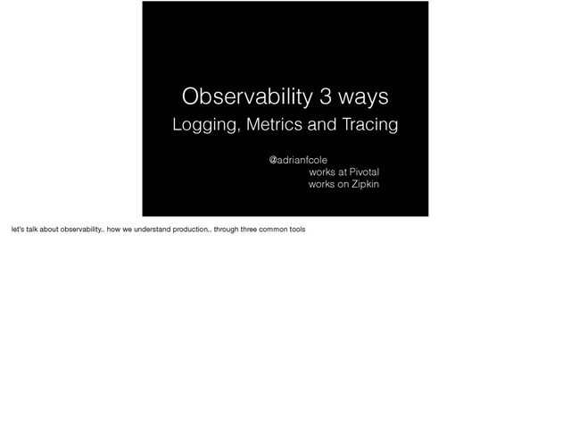 Observability 3 ways
Logging, Metrics and Tracing
@adrianfcole
works at Pivotal
works on Zipkin
let’s talk about observability.. how we understand production.. through three common tools

