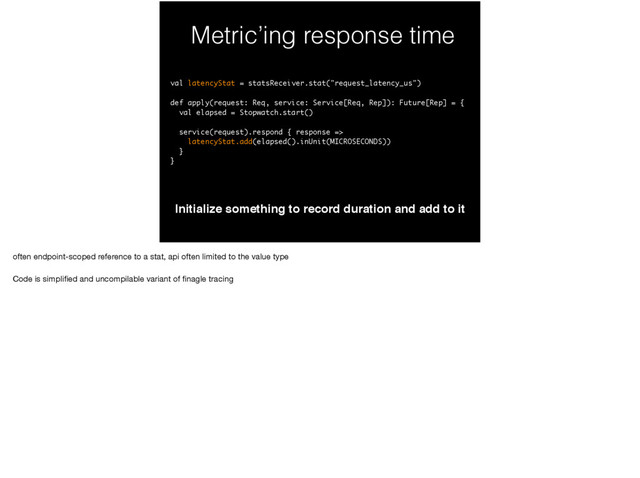 Metric’ing response time
Initialize something to record duration and add to it
val latencyStat = statsReceiver.stat("request_latency_us")
def apply(request: Req, service: Service[Req, Rep]): Future[Rep] = {
val elapsed = Stopwatch.start()
service(request).respond { response =>
latencyStat.add(elapsed().inUnit(MICROSECONDS))
}
}
often endpoint-scoped reference to a stat, api often limited to the value type

Code is simpliﬁed and uncompilable variant of ﬁnagle tracing
