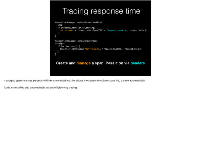 Tracing response time
Create and manage a span. Pass it on via headers
ConnectionManager::mutateRequestHeaders(
--snip--
if (tracing_decision.is_tracing) {
active_span_ = tracer_.startSpan(*this, *request_headers_, request_info_);
}
}
ConnectionManager::onResponseStream(
--snip--
if (active_span_) {
tracer_.finalizeSpan(*active_span_, *request_headers_, request_info_);
}
}
managing spans ensures parent/child links are maintained. this allows the system to collate spans into a trace automatically.

Code is simpliﬁed and uncompilable variant of lyft envoy tracing

