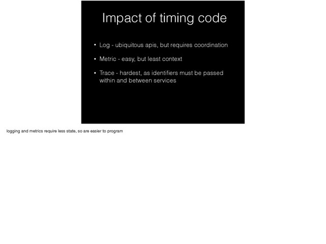 Impact of timing code
• Log - ubiquitous apis, but requires coordination
• Metric - easy, but least context
• Trace - hardest, as identiﬁers must be passed
within and between services
logging and metrics require less state, so are easier to program
