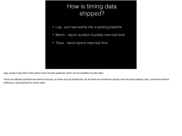 How is timing data
shipped?
• Log - pull raw events into a parsing pipeline
• Metric - report duration buckets near-real time
• Trace - report spans near-real time
logs usually imply disk writes and/or store forward pipelines which can be available minutes later.

There are diﬀerent architectures behind services, so these are just tendencies. Ex all three are sometimes placed over the same pipeline. Also, sometimes there’s
buﬀering in log pipelines for recent data,.
