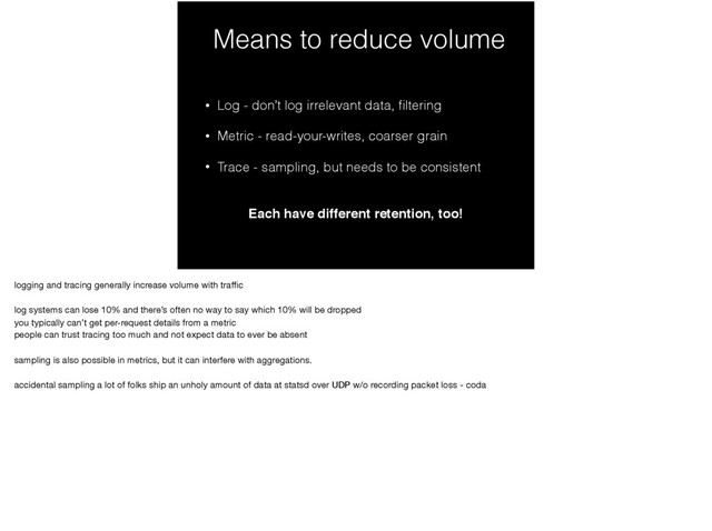 Means to reduce volume
• Log - don’t log irrelevant data, ﬁltering
• Metric - read-your-writes, coarser grain
• Trace - sampling, but needs to be consistent
Each have different retention, too!
logging and tracing generally increase volume with traﬃc

log systems can lose 10% and there’s often no way to say which 10% will be dropped

you typically can’t get per-request details from a metric

people can trust tracing too much and not expect data to ever be absent

sampling is also possible in metrics, but it can interfere with aggregations.

accidental sampling a lot of folks ship an unholy amount of data at statsd over UDP w/o recording packet loss - coda
