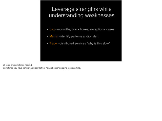 Leverage strengths while
understanding weaknesses
• Log - monoliths, black boxes, exceptional cases
• Metric - identify patterns and/or alert
• Trace - distributed services “why is this slow”
all tools are sometimes needed.

sometimes you have software you can’t aﬀect “black boxes” scraping logs can help.
