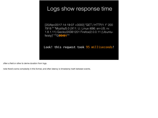 Logs show response time
[20/Apr/2017:14:19:07 +0000] "GET / HTTP/1.1" 200
7918 "" "Mozilla/5.0 (X11; U; Linux i686; en-US; rv:
1.8.1.11) Gecko/20061201 Firefox/2.0.0.11 (Ubuntu-
feisty)" **0/95491**
Look! this request took 95 milliseconds!
often a ﬁeld or other to derive duration from logs.

note there’s some complexity in this format, and often latency is timestamp math between events.
