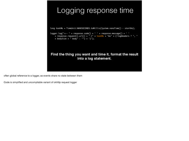 Logging response time
Find the thing you want and time it, format the result
into a log statement.
long tookMs = TimeUnit.NANOSECONDS.toMillis(System.nanoTime() - startNs);
logger.log("<-- " + response.code() + ' ' + response.message() + ' '
+ response.request().url() + " (" + tookMs + "ms" + (!logHeaders ? ", "
+ bodySize + " body" : "") + ')');
often global reference to a logger, as events share no state between them

Code is simpliﬁed and uncompilable variant of okhttp request logger
