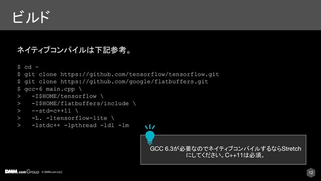 © DMM.com LLC
ビルド
ネイティブコンパイルは下記参考。
$ cd ~
$ git clone https://github.com/tensorflow/tensorflow.git
$ git clone https://github.com/google/flatbuffers.git
$ gcc-6 main.cpp \
> -I$HOME/tensorflow \
> -I$HOME/flatbuffers/include \
> --std=c++11 \
> -L. -ltensorflow-lite \
> -lstdc++ -lpthread -ldl -lm
が必要なのでネイティブコンパイルするなら
にしてください。 は必須。
