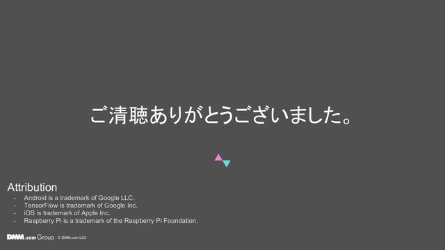 © DMM.com LLC
ご清聴ありがとうございました。
Attribution
- Android is a trademark of Google LLC.
- TensorFlow is trademark of Google Inc.
- iOS is trademark of Apple Inc.
- Raspberry Pi is a trademark of the Raspberry Pi Foundation.
