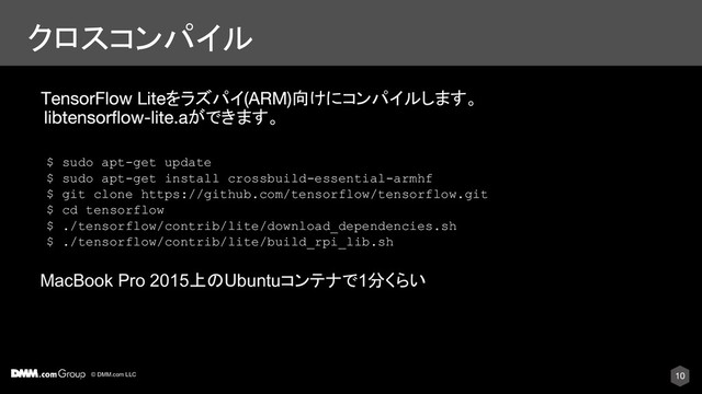 © DMM.com LLC
クロスコンパイル
MacBook Pro 2015上のUbuntuコンテナで1分くらい
をラズパイ 向けにコンパイルします。
ができます。
$ sudo apt-get update
$ sudo apt-get install crossbuild-essential-armhf
$ git clone https://github.com/tensorflow/tensorflow.git
$ cd tensorflow
$ ./tensorflow/contrib/lite/download_dependencies.sh
$ ./tensorflow/contrib/lite/build_rpi_lib.sh
