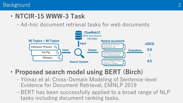 • NTCIR-15 WWW-3 Task
‒ Ad-hoc document retrieval tasks for web documents
Background 2
• Proposed search model using BERT (Birch)
‒ Yilmaz et al: Cross-Domain Modeling of Sentence-level
Evidence for Document Retrieval, EMNLP 2019
‒ BERT has been successfully applied to a broad range of NLP
tasks including document ranking tasks.
