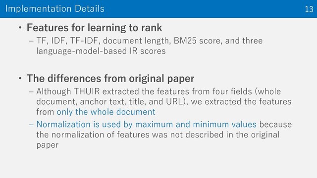 • Features for learning to rank
‒ TF, IDF, TF-IDF, document length, BM25 score, and three
language-model-based IR scores
• The differences from original paper
‒ Although THUIR extracted the features from four fields (whole
document, anchor text, title, and URL), we extracted the features
from only the whole document
‒ Normalization is used by maximum and minimum values because
the normalization of features was not described in the original
paper
Implementation Details 13
