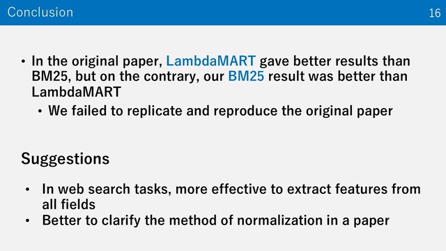 • In the original paper, LambdaMART gave better results than
BM25, but on the contrary, our BM25 result was better than
LambdaMART
• We failed to replicate and reproduce the original paper
Conclusion 16
Suggestions
• In web search tasks, more effective to extract features from
all fields
• Better to clarify the method of normalization in a paper
