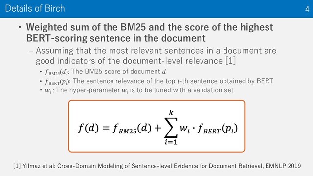 • Weighted sum of the BM25 and the score of the highest
BERT-scoring sentence in the document
‒ Assuming that the most relevant sentences in a document are
good indicators of the document-level relevance [1]
• 𝑓BM25
(𝑑): The BM25 score of document 𝑑
• 𝑓BERT
(𝑝𝑖
): The sentence relevance of the top 𝑖-th sentence obtained by BERT
• 𝑤𝑖
: The hyper-parameter 𝑤𝑖
is to be tuned with a validation set
Details of Birch 4
[1] Yilmaz et al: Cross-Domain Modeling of Sentence-level Evidence for Document Retrieval, EMNLP 2019

