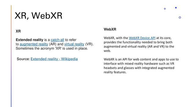 XR, WebXR
XR
Extended reality is a catch-all to refer
to augmented reality (AR) and virtual reality (VR).
Sometimes the acronym 'XR' is used in place.
Source: Extended reality - Wikipedia
WebXR
WebXR, with the WebXR Device API at its core,
provides the functionality needed to bring both
augmented and virtual reality (AR and VR) to the
web.
WebXR is an API for web content and apps to use to
interface with mixed reality hardware such as VR
headsets and glasses with integrated augmented
reality features.
