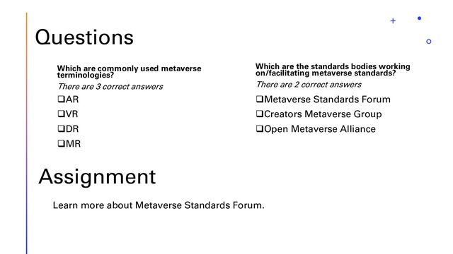 Questions
Which are commonly used metaverse
terminologies?
There are 3 correct answers
❑AR
❑VR
❑DR
❑MR
Which are the standards bodies working
on/facilitating metaverse standards?
There are 2 correct answers
❑Metaverse Standards Forum
❑Creators Metaverse Group
❑Open Metaverse Alliance
Assignment
Learn more about Metaverse Standards Forum.
