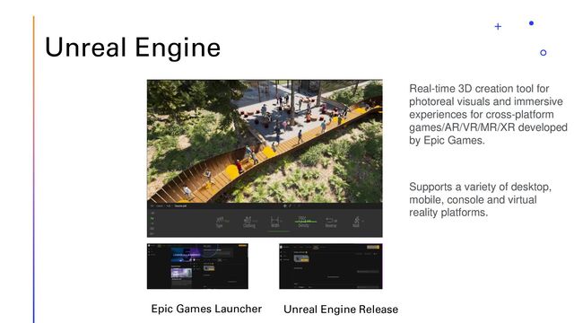 Unreal Engine
Epic Games Launcher Unreal Engine Release
Real-time 3D creation tool for
photoreal visuals and immersive
experiences for cross-platform
games/AR/VR/MR/XR developed
by Epic Games.
Supports a variety of desktop,
mobile, console and virtual
reality platforms.

