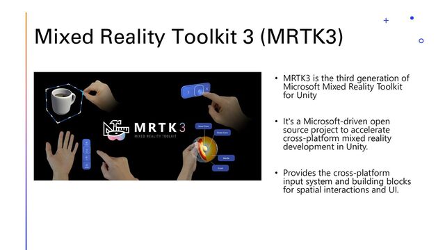 Mixed Reality Toolkit 3 (MRTK3)
• MRTK3 is the third generation of
Microsoft Mixed Reality Toolkit
for Unity
• It's a Microsoft-driven open
source project to accelerate
cross-platform mixed reality
development in Unity.
• Provides the cross-platform
input system and building blocks
for spatial interactions and UI.
