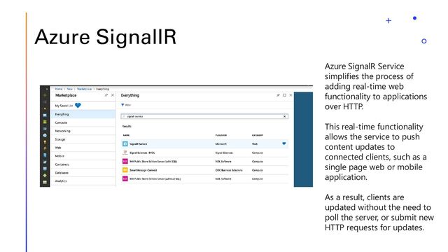 Azure SignalIR
Azure SignalR Service
simplifies the process of
adding real-time web
functionality to applications
over HTTP.
This real-time functionality
allows the service to push
content updates to
connected clients, such as a
single page web or mobile
application.
As a result, clients are
updated without the need to
poll the server, or submit new
HTTP requests for updates.
