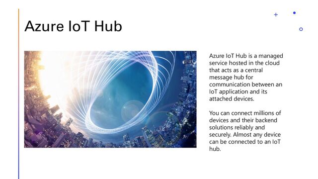 Azure IoT Hub
Azure IoT Hub is a managed
service hosted in the cloud
that acts as a central
message hub for
communication between an
IoT application and its
attached devices.
You can connect millions of
devices and their backend
solutions reliably and
securely. Almost any device
can be connected to an IoT
hub.
