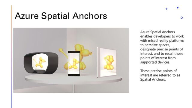 Azure Spatial Anchors
Azure Spatial Anchors
enables developers to work
with mixed reality platforms
to perceive spaces,
designate precise points of
interest, and to recall those
points of interest from
supported devices.
These precise points of
interest are referred to as
Spatial Anchors.
