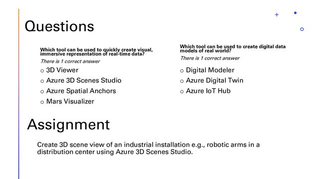 Questions
Which tool can be used to quickly create visual,
immersive representation of real-time data?
There is 1 correct answer
o 3D Viewer
o Azure 3D Scenes Studio
o Azure Spatial Anchors
o Mars Visualizer
Which tool can be used to create digital data
models of real world?
There is 1 correct answer
o Digital Modeler
o Azure Digital Twin
o Azure IoT Hub
Assignment
Create 3D scene view of an industrial installation e.g., robotic arms in a
distribution center using Azure 3D Scenes Studio.
