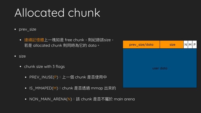 Allocated chunk
• prev_size
• 連續記憶體上⼀塊如是 free chunk，則紀錄該size，
若是 allocated chunk 則同時為它的 data。
• size
• chunk size with 3 ﬂags
• PREV_INUSE(P)：上⼀個 chunk 是否使⽤中
• IS_MMAPED(M)：chunk 是否透過 mmap 出來的
• NON_MAIN_ARENA(N)：該 chunk 是否不屬於 main arena
user data
prev_size/data size N M P
