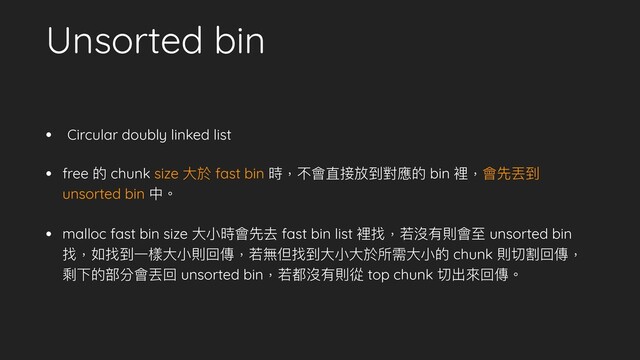 Unsorted bin
• Circular doubly linked list
• free 的 chunk size ⼤於 fast bin 時，不會直接放到對應的 bin 裡，會先丟到
unsorted bin 中。
• malloc fast bin size ⼤⼩時會先去 fast bin list 裡找，若沒有則會⾄ unsorted bin
找，如找到⼀樣⼤⼩則回傳，若無但找到⼤⼩⼤於所需⼤⼩的 chunk 則切割回傳，
剩下的部分會丟回 unsorted bin，若都沒有則從 top chunk 切出來回傳。

