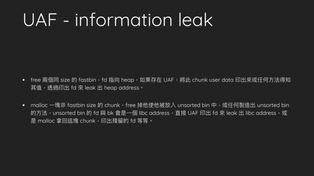 UAF - information leak
• free 兩個同 size 的 fastbin，fd 指向 heap，如果存在 UAF，將此 chunk user data 印出來或任何⽅法得知
其值，透過印出 fd 來 leak 出 heap address。
• malloc ⼀塊非 fastbin size 的 chunk，free 掉他使他被放入 unsorted bin 中，或任何製造出 unsorted bin
的⽅法，unsorted bin 的 fd 與 bk 會是⼀個 libc address，直接 UAF 印出 fd 來 leak 出 libc address，或
是 malloc 拿回這塊 chunk，印出殘留的 fd 等等。
