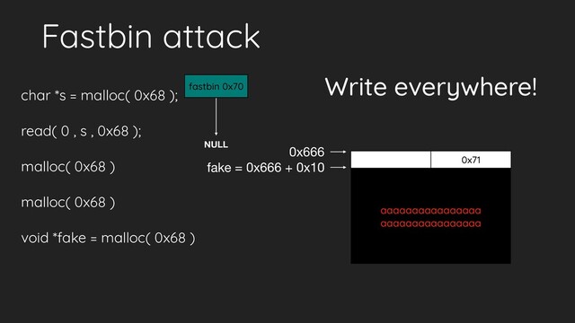 Fastbin attack
char *s = malloc( 0x68 );
read( 0 , s , 0x68 );
malloc( 0x68 )
malloc( 0x68 )
void *fake = malloc( 0x68 )
NULL
aaaaaaaaaaaaaaaa
aaaaaaaaaaaaaaaa
0x71
0x666
fastbin 0x70
fake = 0x666 + 0x10
Write everywhere!
