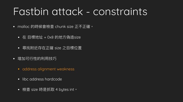 Fastbin attack - constraints
• malloc 的時候會檢查 chunk size 正不正確。
• 在 ⽬標地址 + 0x8 的地⽅偽造size
• 尋找附近存在正確 size 之⽬標位置
• 增加可⾏性的利⽤技巧
• address alignment weakness
• libc address hardcode
• 檢查 size 時是抓取 4 bytes int。
