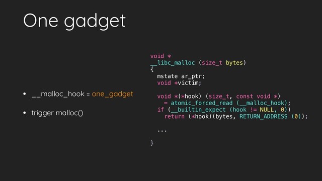 One gadget
• __malloc_hook = one_gadget
• trigger malloc()
void *
__libc_malloc (size_t bytes)
{
mstate ar_ptr;
void *victim;
void *(*hook) (size_t, const void *)
= atomic_forced_read (__malloc_hook);
if (__builtin_expect (hook != NULL, 0))
return (*hook)(bytes, RETURN_ADDRESS (0));
...
}
