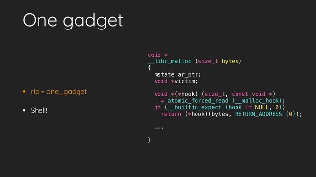 One gadget
• rip = one_gadget
• Shell!
void *
__libc_malloc (size_t bytes)
{
mstate ar_ptr;
void *victim;
void *(*hook) (size_t, const void *)
= atomic_forced_read (__malloc_hook);
if (__builtin_expect (hook != NULL, 0))
return (*hook)(bytes, RETURN_ADDRESS (0));
...
}

