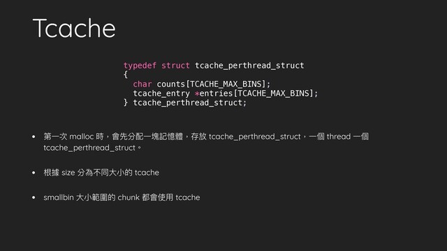 Tcache
• 第⼀次 malloc 時，會先分配⼀塊記憶體，存放 tcache_perthread_struct，⼀個 thread ⼀個
tcache_perthread_struct。
• 根據 size 分為不同⼤⼩的 tcache
• smallbin ⼤⼩範圍的 chunk 都會使⽤ tcache
typedef struct tcache_perthread_struct
{
char counts[TCACHE_MAX_BINS];
tcache_entry *entries[TCACHE_MAX_BINS];
} tcache_perthread_struct;
