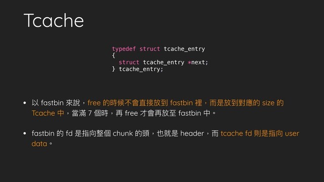 Tcache
• 以 fastbin 來說，free 的時候不會直接放到 fastbin 裡，⽽是放到對應的 size 的
Tcache 中，當滿 7 個時，再 free 才會再放⾄ fastbin 中。
• fastbin 的 fd 是指向整個 chunk 的頭，也就是 header，⽽ tcache fd 則是指向 user
data。
typedef struct tcache_entry
{
struct tcache_entry *next;
} tcache_entry;
