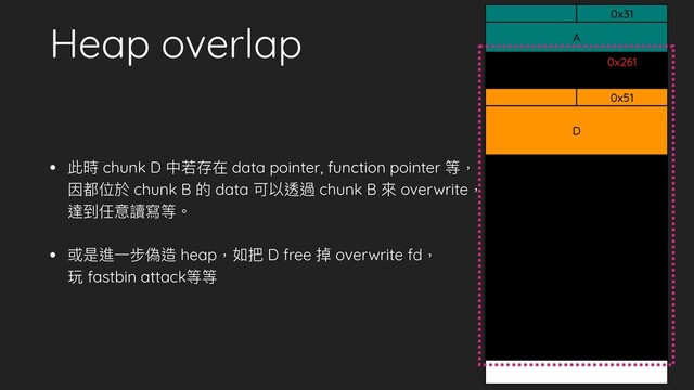 Heap overlap
• 此時 chunk D 中若存在 data pointer, function pointer 等，
因都位於 chunk B 的 data 可以透過 chunk B 來 overwrite，
達到任意讀寫等。
• 或是進⼀步偽造 heap，如把 D free 掉 overwrite fd，
玩 fastbin attack等等
A
0x31
0x261
B
0x51
D
