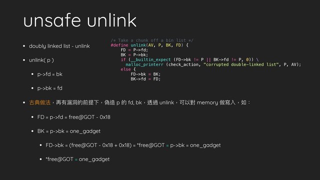 unsafe unlink
• doubly linked list - unlink
• unlink( p )
• p->fd = bk
• p->bk = fd
• 古典做法，再有漏洞的前提下，偽造 p 的 fd, bk，透過 unlink，可以對 memory 做寫入，如：
• FD = p->fd = free@GOT - 0x18
• BK = p->bk = one_gadget
• FD->bk = (free@GOT - 0x18 + 0x18) = *free@GOT = p->bk = one_gadget
• *free@GOT = one_gadget
/* Take a chunk off a bin list */
#define unlink(AV, P, BK, FD) {
FD = P->fd;
BK = P->bk;
if (__builtin_expect (FD->bk != P || BK->fd != P, 0)) \
malloc_printerr (check_action, "corrupted double-linked list", P, AV);
else {
FD->bk = BK;
BK->fd = FD;
