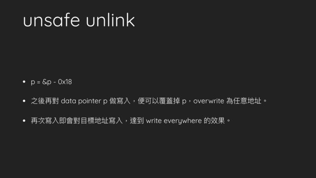 unsafe unlink
• p = &p - 0x18
• 之後再對 data pointer p 做寫入，便可以覆蓋掉 p，overwrite 為任意地址。
• 再次寫入即會對⽬標地址寫入，達到 write everywhere 的效果。
