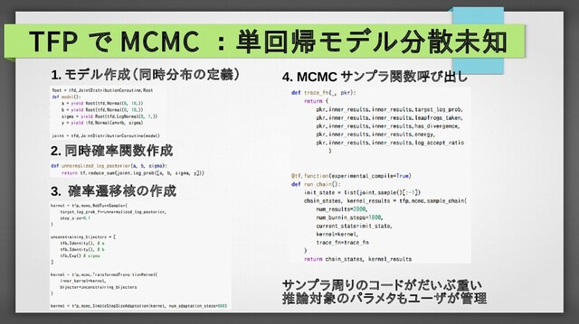 TFP で MCMC ：単回帰モデル分散未知
1. モデル作成（同時分布の定義）
2. 同時確率関数作成
3. 確率遷移核の作成
4. MCMC サンプラ関数呼び出し
サンプラ周りのコードがだいぶ重い
推論対象のパラメタもユーザが管理

